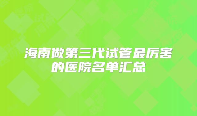 海南做第三代试管最厉害的医院名单汇总
