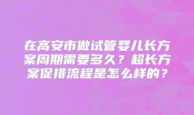 在高安市做试管婴儿长方案周期需要多久?超长方案促排流程是怎么样的?