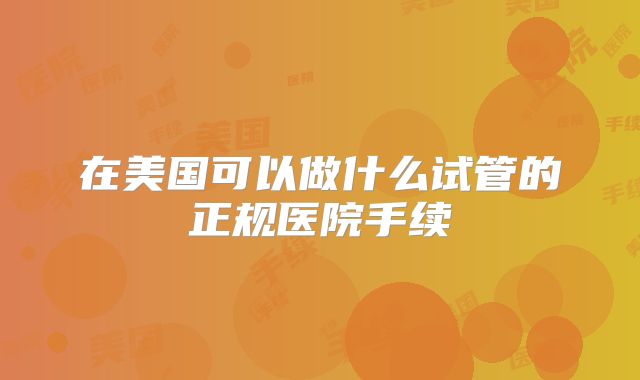 在美国可以做什么试管的正规医院手续