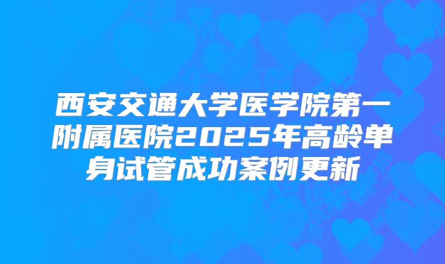 西安交通大学医学院第一附属医院2025年高龄单身试管成功案例更新