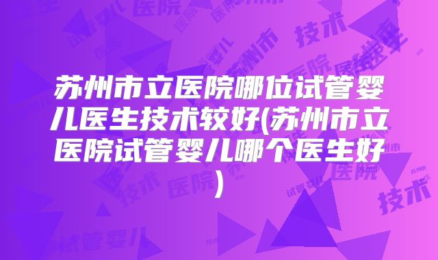 苏州市立医院哪位试管婴儿医生技术较好(苏州市立医院试管婴儿哪个医生好)