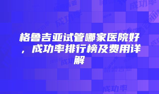 格鲁吉亚试管哪家医院好，成功率排行榜及费用详解