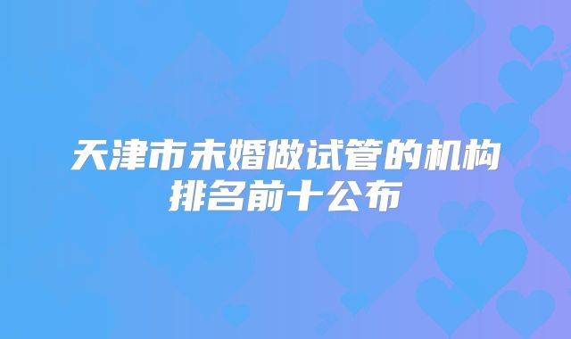 天津市未婚做试管的机构排名前十公布