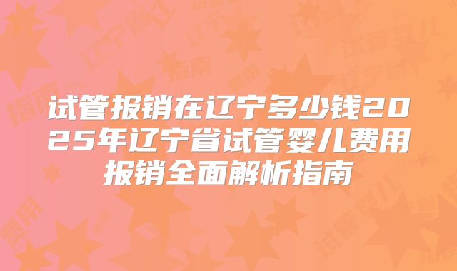 试管报销在辽宁多少钱2025年辽宁省试管婴儿费用报销全面解析指南