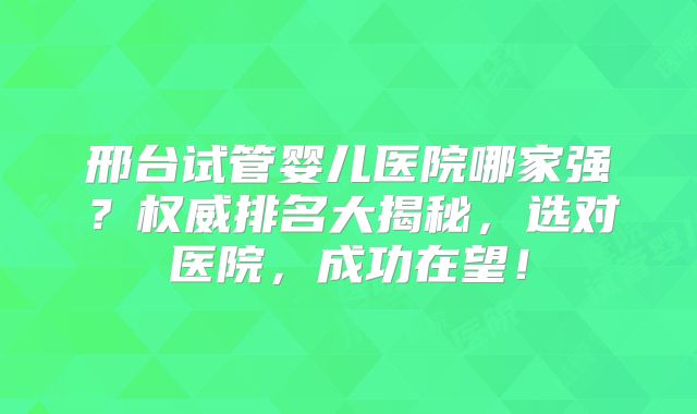 邢台试管婴儿医院哪家强?权威排名大揭秘,选对医院,成功在望!