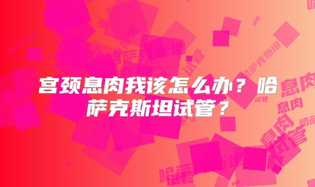 宫颈息肉我该怎么办？哈萨克斯坦试管？