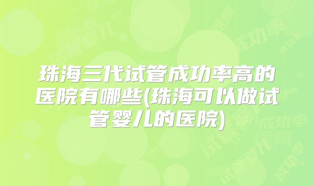 珠海三代试管成功率高的医院有哪些(珠海可以做试管婴儿的医院)