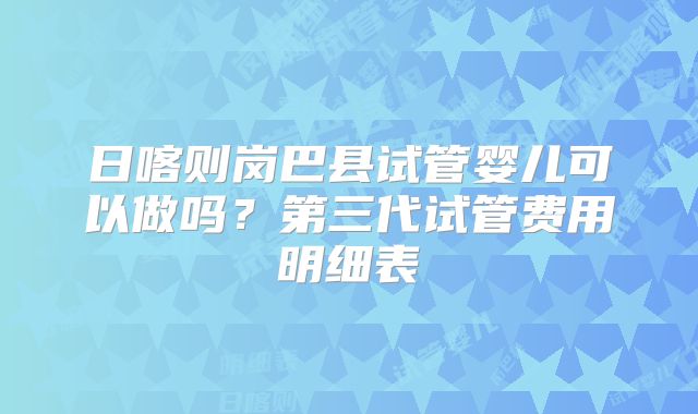 日喀则岗巴县试管婴儿可以做吗?第三代试管费用明细表