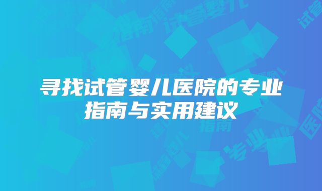 寻找试管婴儿医院的专业指南与实用建议