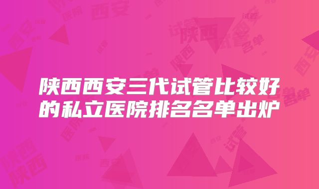 陕西西安三代试管比较好的私立医院排名名单出炉