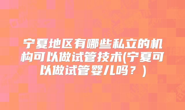 宁夏地区有哪些私立的机构可以做试管技术(宁夏可以做试管婴儿吗？)