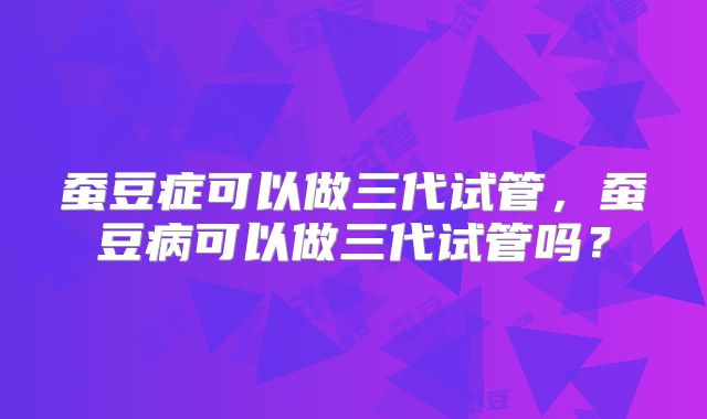 蚕豆症可以做三代试管,蚕豆病可以做三代试管吗?