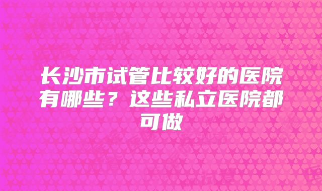 长沙市试管比较好的医院有哪些？这些私立医院都可做
