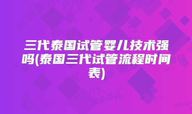 三代泰国试管婴儿技术强吗(泰国三代试管流程时间表)