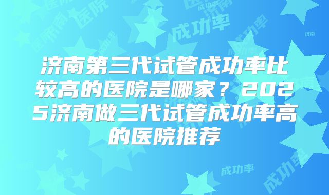 济南第三代试管成功率比较高的医院是哪家?2025济南做三代试管成功率高的医院推荐