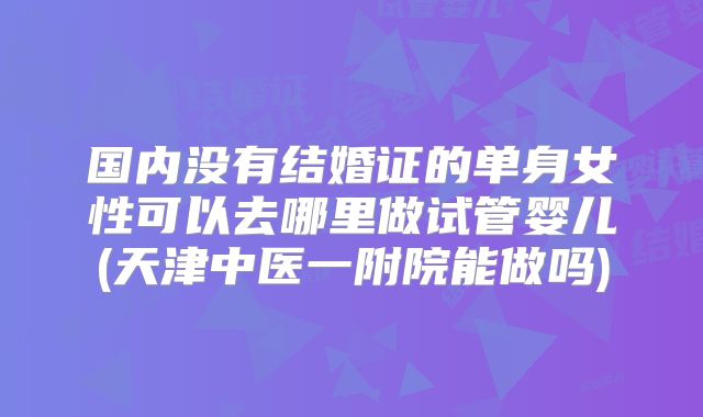 国内没有结婚证的单身女性可以去哪里做试管婴儿(天津中医一附院能做吗)