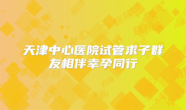 天津中心医院试管求子群友相伴幸孕同行