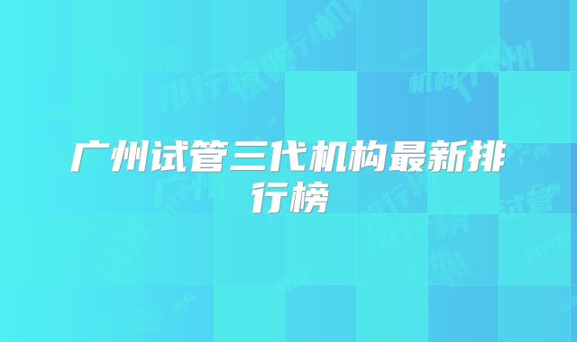 广州试管三代机构最新排行榜