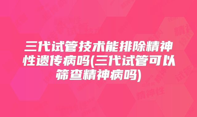 三代试管技术能排除精神性遗传病吗(三代试管可以筛查精神病吗)