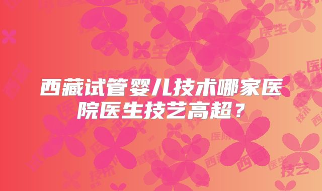 西藏试管婴儿技术哪家医院医生技艺高超？