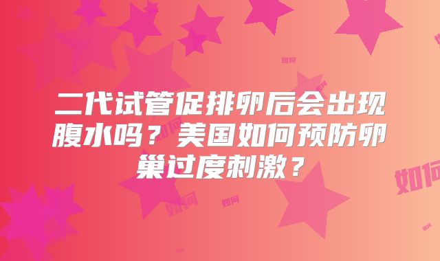 二代试管促排卵后会出现腹水吗?美国如何预防卵巢过度刺激?