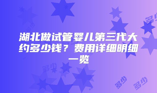 湖北做试管婴儿第三代大约多少钱?费用详细明细一览