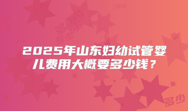 2025年山东妇幼试管婴儿费用大概要多少钱？