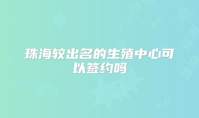 珠海较出名的生殖中心可以签约吗
