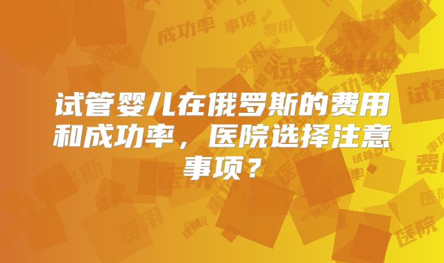 试管婴儿在俄罗斯的费用和成功率,医院选择注意事项?