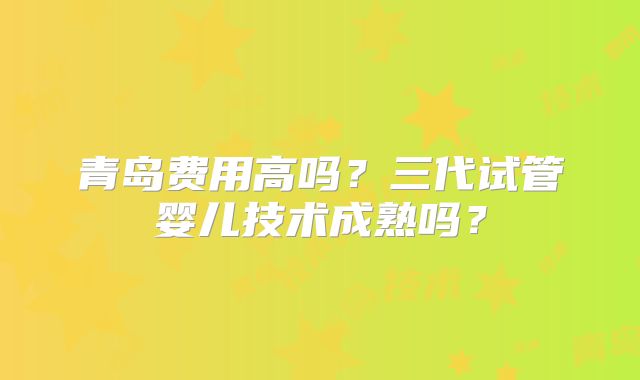 青岛费用高吗?三代试管婴儿技术成熟吗?