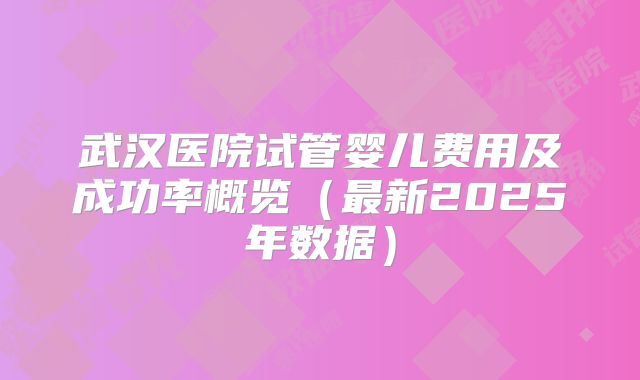 武汉医院试管婴儿费用及成功率概览(最新2025年数据)