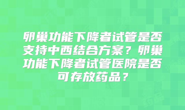 卵巢功能下降者试管是否支持中西结合方案?卵巢功能下降者试管医院是否可存放药品?