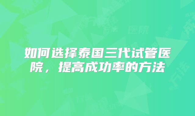 如何选择泰国三代试管医院，提高成功率的方法