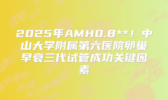 2025年AMH0.8**!中山大学附属第六医院卵巢早衰三代试管成功关键因素