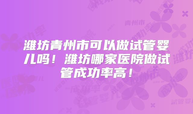 潍坊青州市可以做试管婴儿吗！潍坊哪家医院做试管成功率高！