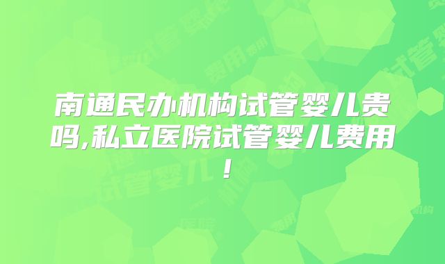 南通民办机构试管婴儿贵吗,私立医院试管婴儿费用!
