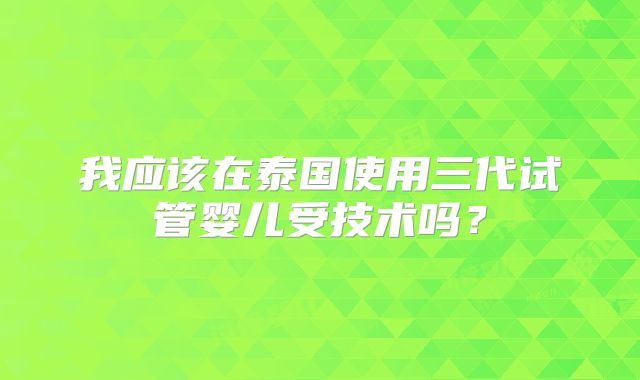 我应该在泰国使用三代试管婴儿受技术吗？