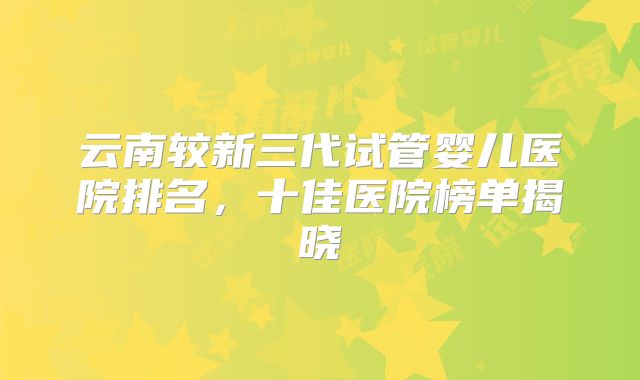 云南较新三代试管婴儿医院排名,十佳医院榜单揭晓