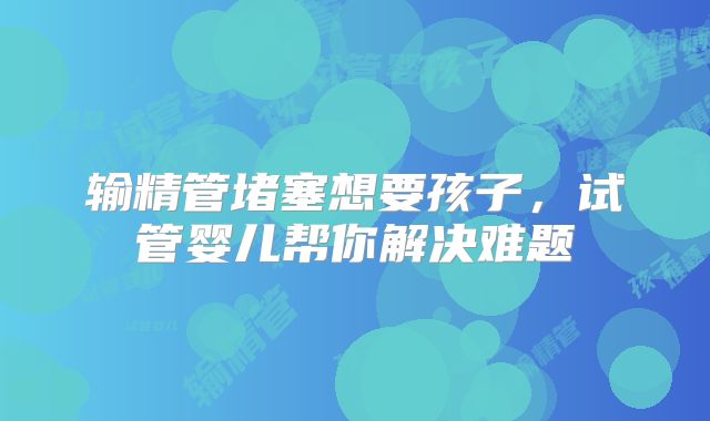 输精管堵塞想要孩子,试管婴儿帮你解决难题