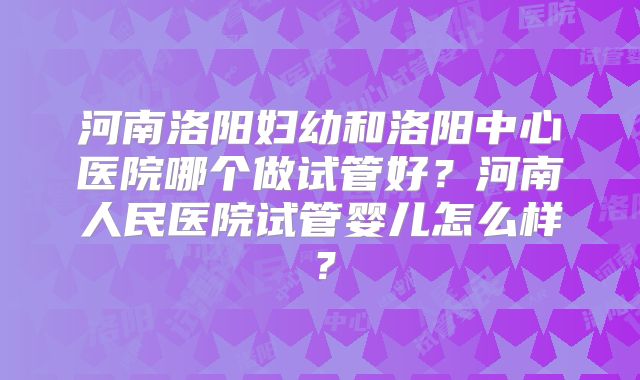 河南洛阳妇幼和洛阳中心医院哪个做试管好？河南人民医院试管婴儿怎么样？