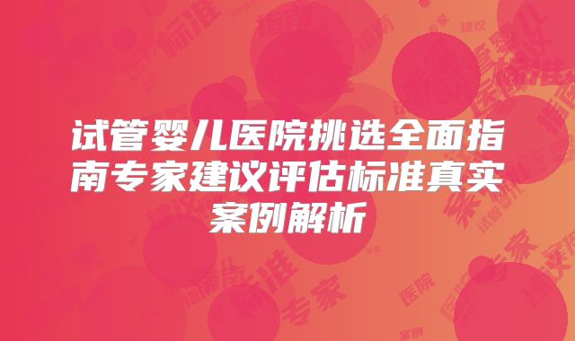 试管婴儿医院挑选全面指南专家建议评估标准真实案例解析