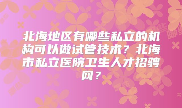 北海地区有哪些私立的机构可以做试管技术？北海市私立医院卫生人才招骋网？