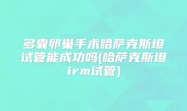 多囊卵巢手术哈萨克斯坦试管能成功吗(哈萨克斯坦irm试管)