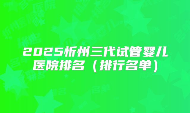 2025忻州三代试管婴儿医院排名（排行名单）
