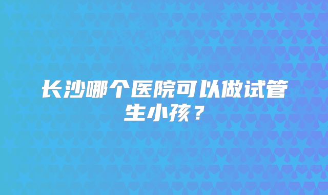长沙哪个医院可以做试管生小孩？