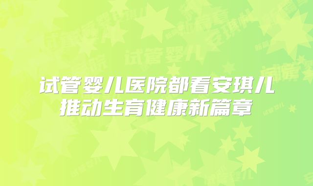 试管婴儿医院都看安琪儿推动生育健康新篇章