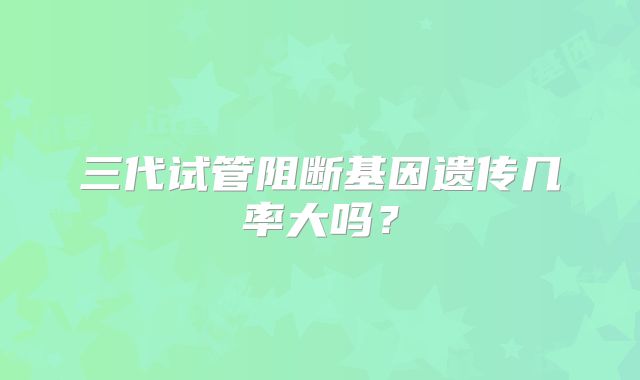 三代试管阻断基因遗传几率大吗？