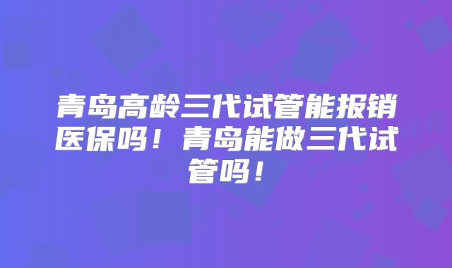 青岛高龄三代试管能报销医保吗!青岛能做三代试管吗!