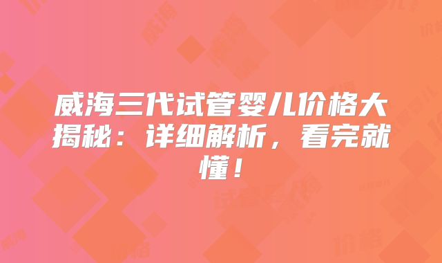 威海三代试管婴儿价格大揭秘：详细解析，看完就懂！