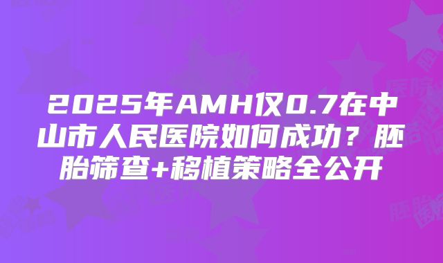 2025年AMH仅0.7在中山市人民医院如何成功?胚胎筛查+移植策略全公开